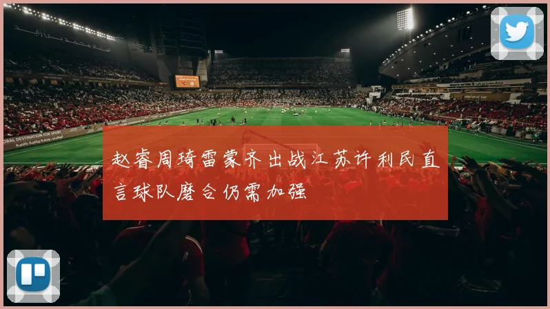 赵睿周琦雷蒙齐出战江苏许利民直言球队磨合仍需加强