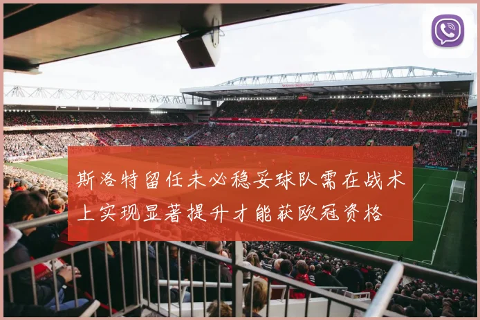 斯洛特留任未必稳妥球队需在战术上实现显著提升才能获欧冠资格