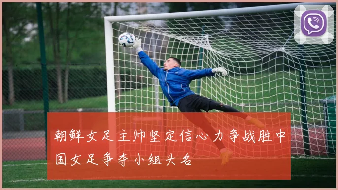 朝鲜女足主帅坚定信心力争战胜中国女足争夺小组头名
