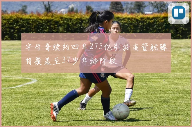 字母哥续约四年275亿引发高管犹豫将覆盖至37岁年龄阶段
