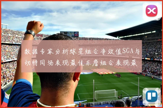 数据专家分析球星组合净效值SGA与切特同场表现最佳东詹组合表现最差