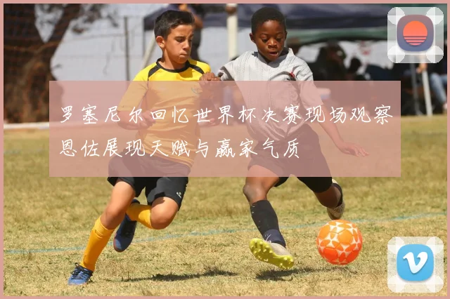 罗塞尼尔回忆世界杯决赛现场观察恩佐展现天赋与赢家气质
