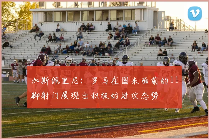 加斯佩里尼：罗马在国米面前的11脚射门展现出积极的进攻态势