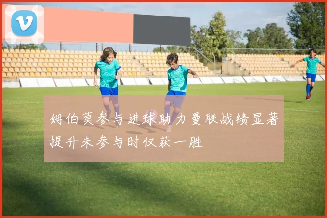 姆伯莫参与进球助力曼联战绩显著提升未参与时仅获一胜