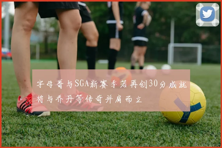 字母哥与SGA新赛季若再创30分成就将与乔丹等传奇并肩而立