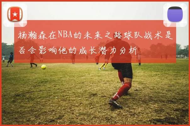 杨瀚森在NBA的未来之路球队战术是否会影响他的成长潜力分析