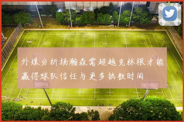 外媒分析杨瀚森需超越克林根才能赢得球队信任与更多执教时间