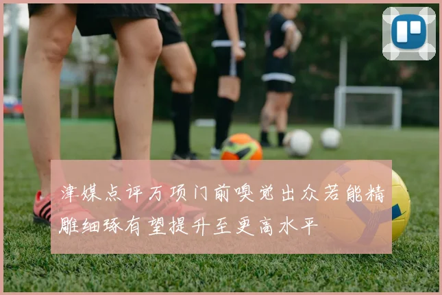 津媒点评万项门前嗅觉出众若能精雕细琢有望提升至更高水平