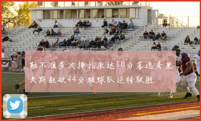 勒不准多次挣扎未达10分落选秀里夫斯狂砍44分助球队逆转取胜