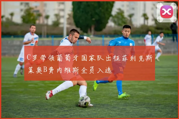 C罗带领葡萄牙国家队出征菲利克斯莱奥B费内维斯全员入选