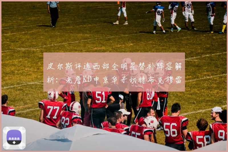 皮尔斯评选西部全明星替补阵容解析：老詹KD申京华子切特布克穆雷的实力对比