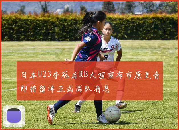 日本U23夺冠后RB大宫宣布市原吏音即将留洋正式离队消息
