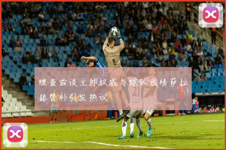 理查兹谈主帅权威与球队成绩萨拉赫替补引发热议