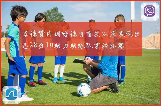 基德赞内姆哈德自首发以来表现出色28分10助力助球队掌控比赛