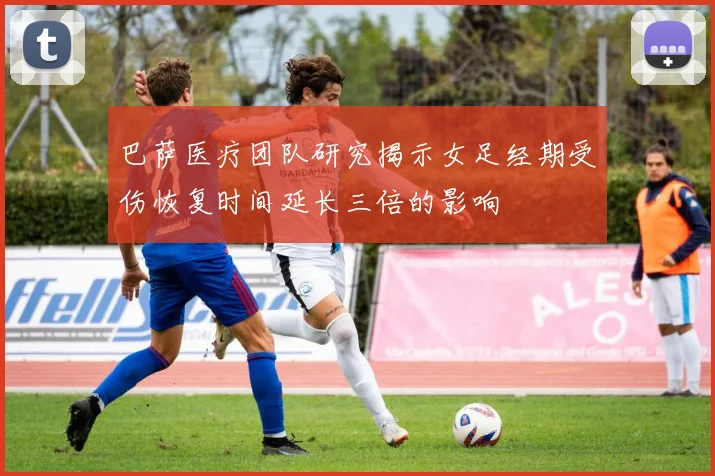 巴萨医疗团队研究揭示女足经期受伤恢复时间延长三倍的影响