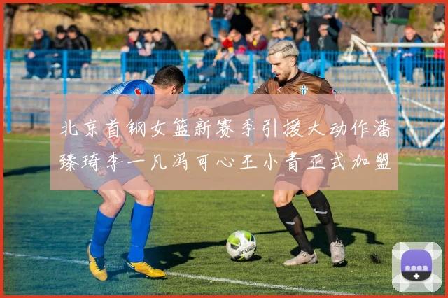 北京首钢女篮新赛季引援大动作潘臻琦李一凡冯可心王小青正式加盟