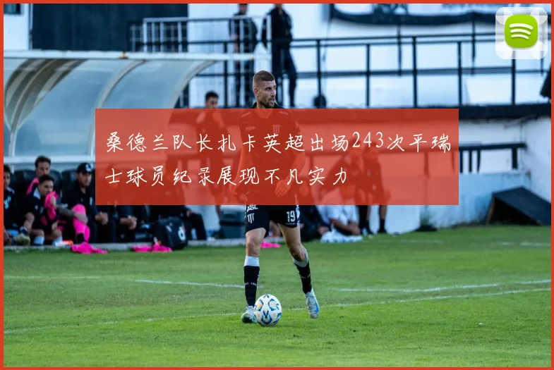 桑德兰队长扎卡英超出场243次平瑞士球员纪录展现不凡实力