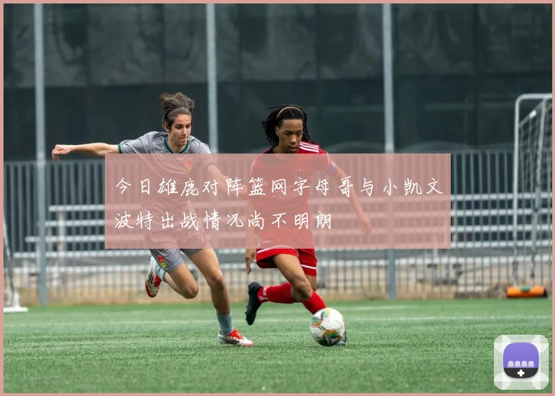 今日雄鹿对阵篮网字母哥与小凯文波特出战情况尚不明朗
