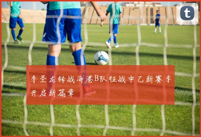 李圣龙转战海港B队征战中乙新赛季开启新篇章