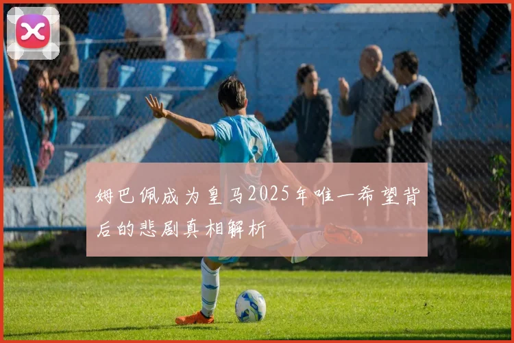 姆巴佩成为皇马2025年唯一希望背后的悲剧真相解析