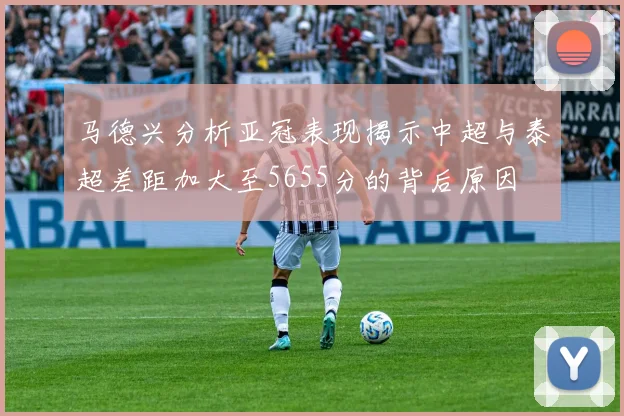 马德兴分析亚冠表现揭示中超与泰超差距加大至5655分的背后原因