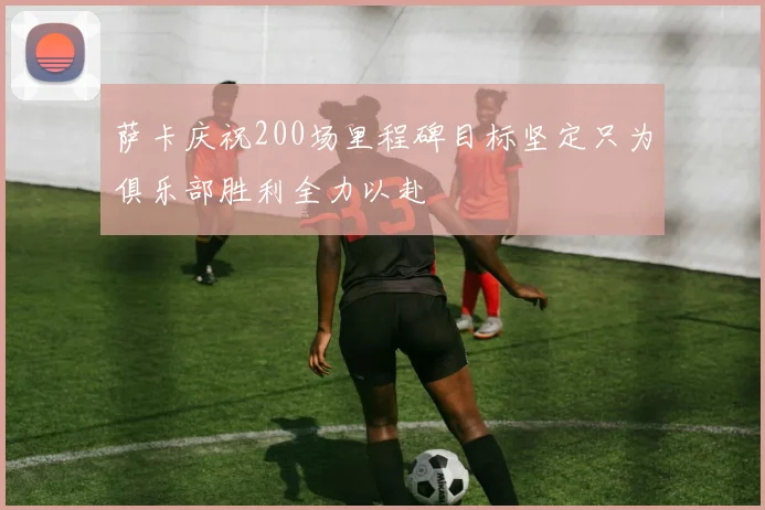 萨卡庆祝200场里程碑目标坚定只为俱乐部胜利全力以赴