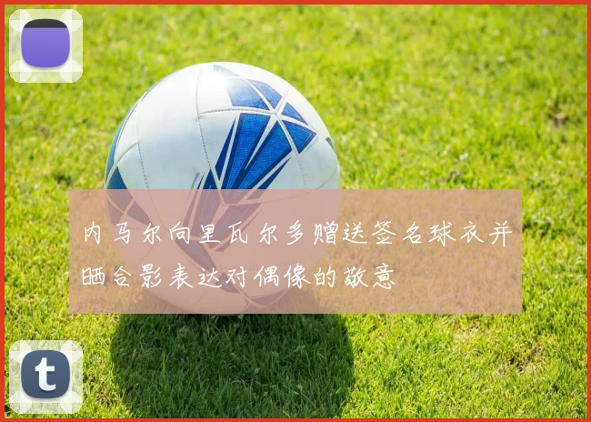 内马尔向里瓦尔多赠送签名球衣并晒合影表达对偶像的敬意