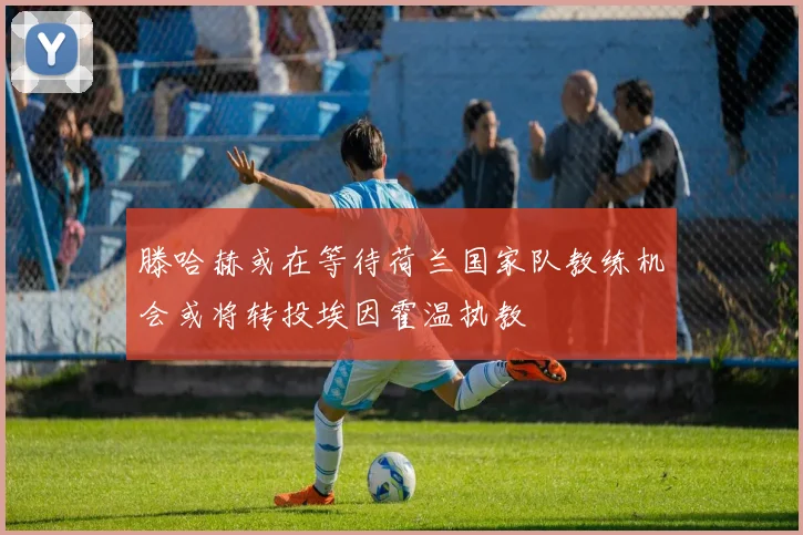滕哈赫或在等待荷兰国家队教练机会或将转投埃因霍温执教