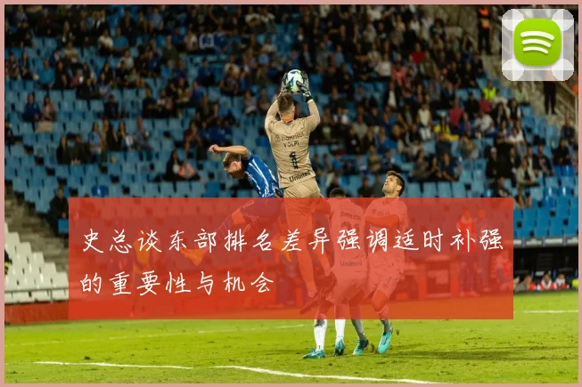 史总谈东部排名差异强调适时补强的重要性与机会