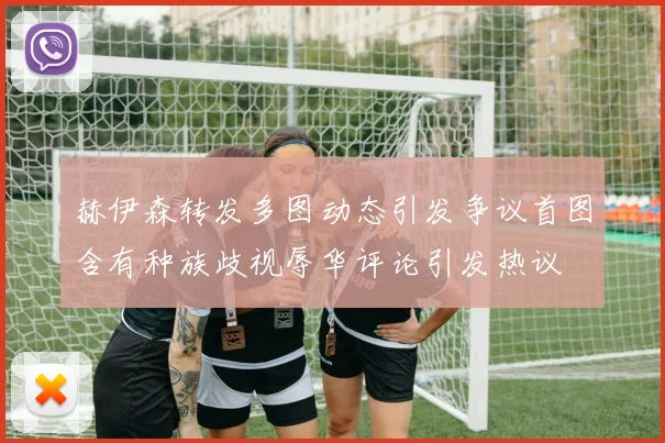 赫伊森转发多图动态引发争议首图含有种族歧视辱华评论引发热议