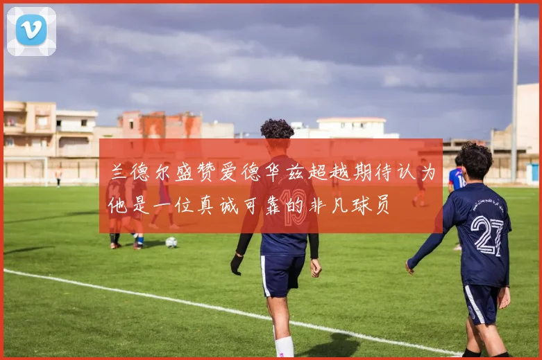 兰德尔盛赞爱德华兹超越期待认为他是一位真诚可靠的非凡球员