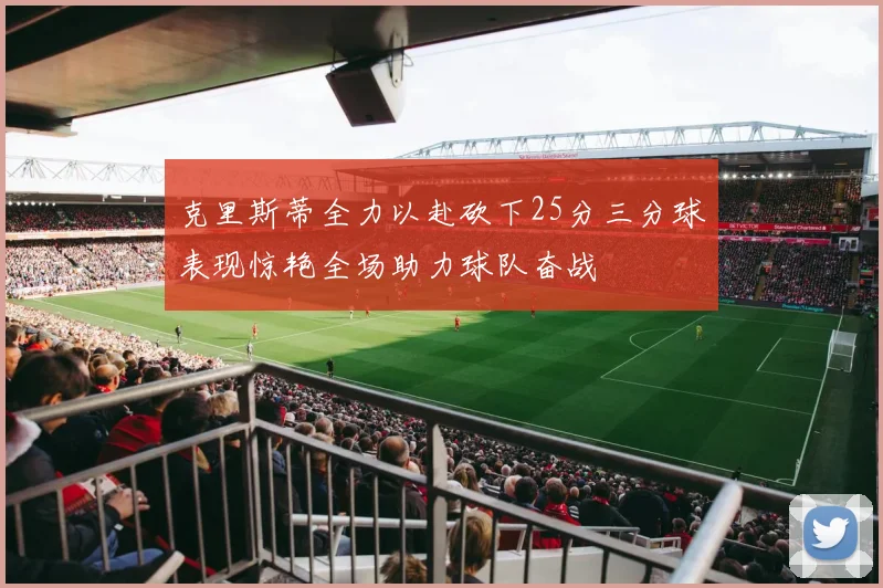 克里斯蒂全力以赴砍下25分三分球表现惊艳全场助力球队奋战