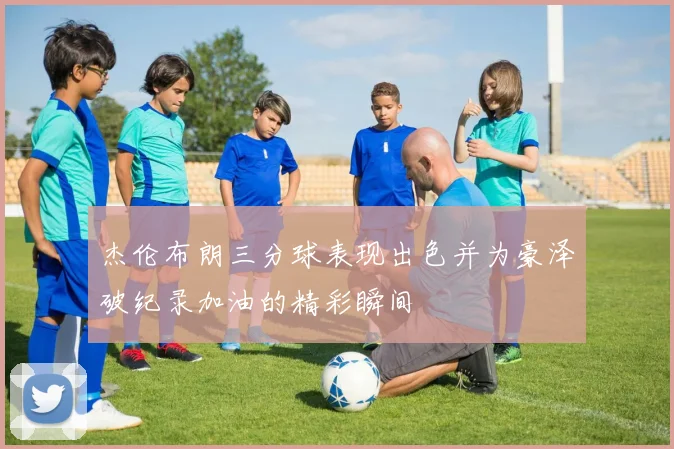 杰伦布朗三分球表现出色并为豪泽破纪录加油的精彩瞬间