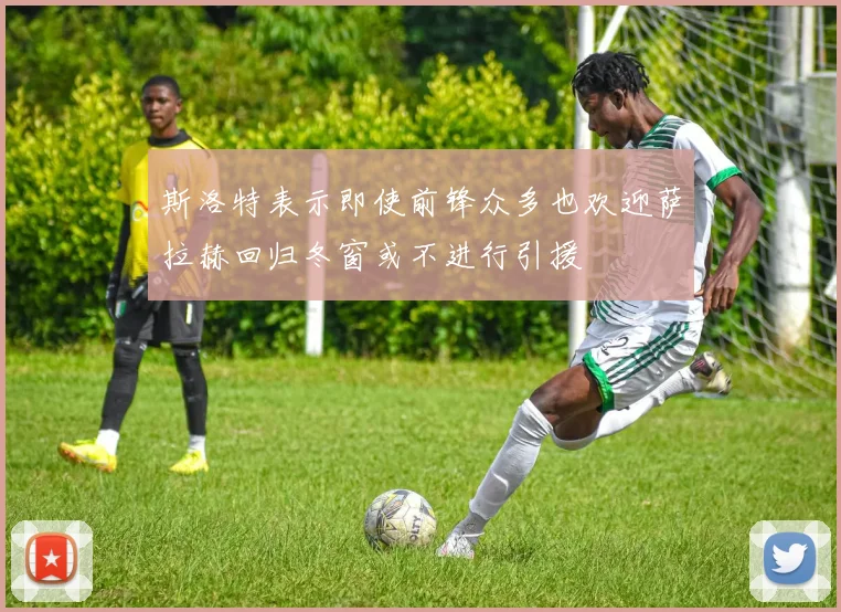 斯洛特表示即使前锋众多也欢迎萨拉赫回归冬窗或不进行引援