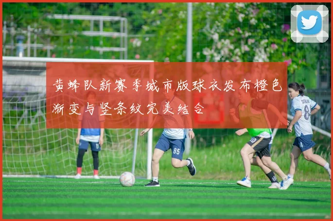 黄蜂队新赛季城市版球衣发布橙色渐变与竖条纹完美结合