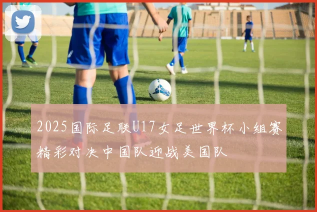 2025国际足联U17女足世界杯小组赛精彩对决中国队迎战美国队