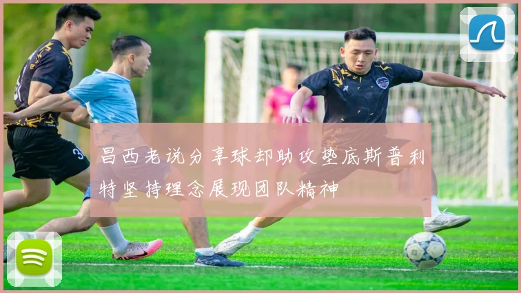 昌西老说分享球却助攻垫底斯普利特坚持理念展现团队精神