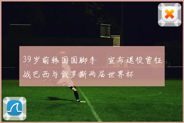 39岁前韩国国脚李镕宣布退役曾征战巴西与俄罗斯两届世界杯