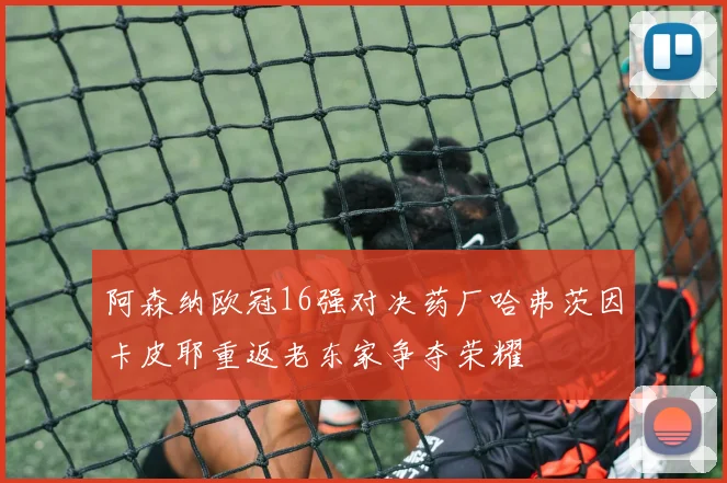 阿森纳欧冠16强对决药厂哈弗茨因卡皮耶重返老东家争夺荣耀