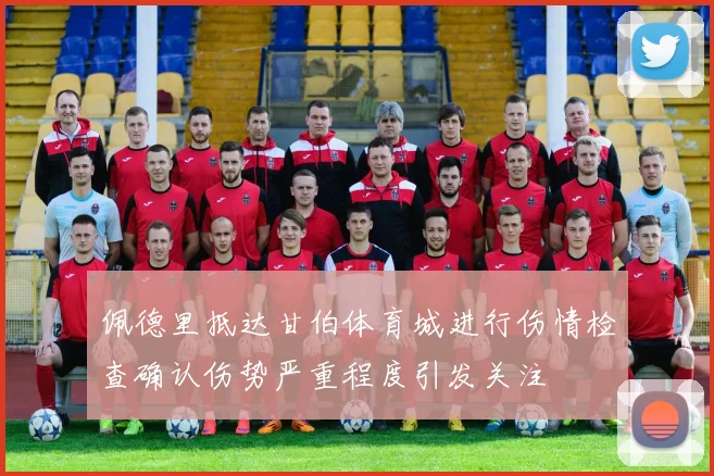 佩德里抵达甘伯体育城进行伤情检查确认伤势严重程度引发关注