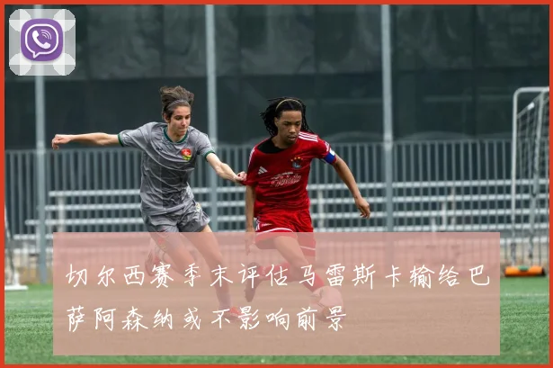 切尔西赛季末评估马雷斯卡输给巴萨阿森纳或不影响前景