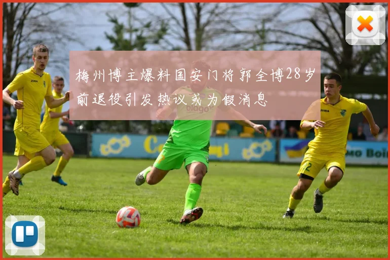 梅州博主爆料国安门将郭全博28岁前退役引发热议或为假消息