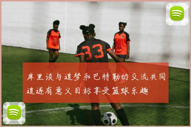 库里谈与追梦和巴特勒的交流共同追逐有意义目标享受篮球乐趣