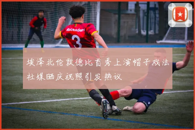 埃泽北伦敦德比首秀上演帽子戏法社媒晒庆祝照引发热议