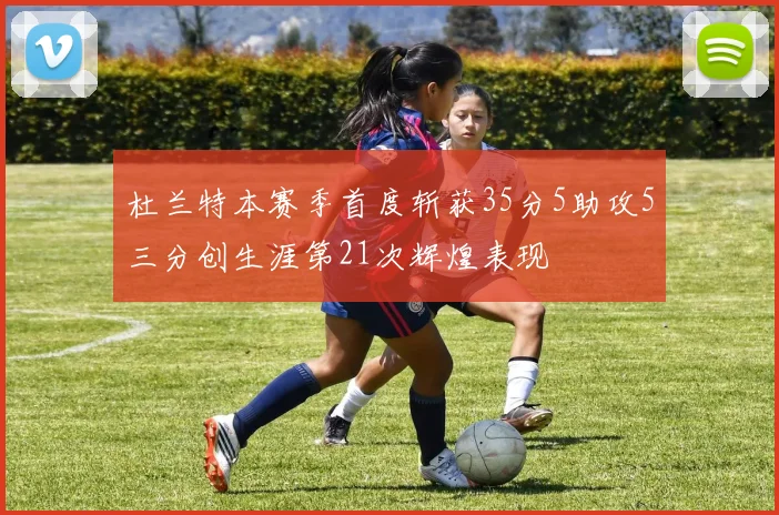 杜兰特本赛季首度斩获35分5助攻5三分创生涯第21次辉煌表现