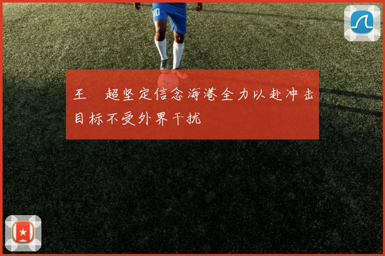 王燊超坚定信念海港全力以赴冲击目标不受外界干扰