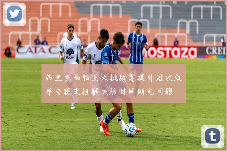 弗里克面临五大挑战需提升进攻效率与稳定性解决短时间断电问题