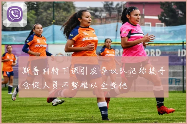 斯普利特下课引发争议队记称接手仓促人员不整难以全怪他